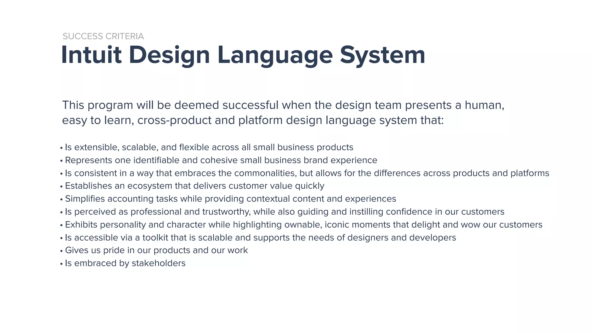 Intuit Design Language System
SUCCESS CRITERIA
• Is extensible, scalable, and ﬂexible across all small business products
• Represents one identiﬁable and cohesive small business brand experience
• Is consistent in a way that embraces the commonalities, but allows for the diﬀerences across products and platforms
• Establishes an ecosystem that delivers customer value quickly
• Simpliﬁes accounting tasks while providing contextual content and experiences
• Is perceived as professional and trustworthy, while also guiding and instilling conﬁdence in our customers
• Exhibits personality and character while highlighting ownable, iconic moments that delight and wow our customers
• Is accessible via a toolkit that is scalable and supports the needs of designers and developers
• Gives us pride in our products and our work
• Is embraced by stakeholders
This program will be deemed successful when the design team presents a human,
easy to learn, cross-product and platform design language system that:
 