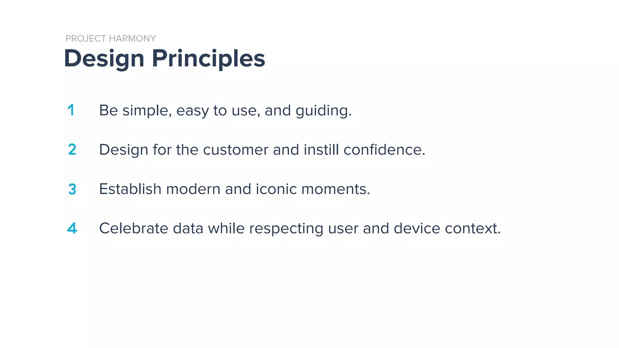 Design Principles
PROJECT HARMONY
Be simple, easy to use, and guiding.
Design for the customer and instill conﬁdence.
Establish modern and iconic moments.
Celebrate data while respecting user and device context.
1
2
4
3
 