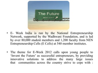 • E- Week India is run by the National Entrepreneurship
  Network, supported by the Wadhwani Foundation, and is led
  by over 80,000 student members and 1,200 faculty from NEN
  Entrepreneurship Cells (E Cells) at 540 member institutes.

• The theme for E-Week 2012 calls upon young people to
  ‘Invent the Future’ as successful entrepreneurs, by providing
  innovative solutions to address the many large issues
  that communities across the country strive to cope with :
 