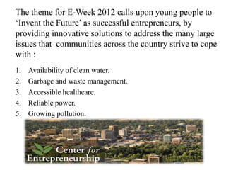 The theme for E-Week 2012 calls upon young people to
‘Invent the Future’ as successful entrepreneurs, by
providing innovative solutions to address the many large
issues that communities across the country strive to cope
with :
1.   Availability of clean water.
2.   Garbage and waste management.
3.   Accessible healthcare.
4.   Reliable power.
5.   Growing pollution.
 