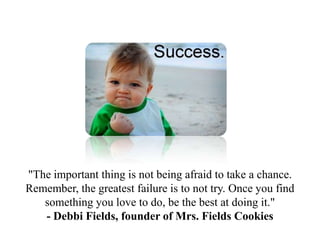 "The important thing is not being afraid to take a chance.
Remember, the greatest failure is to not try. Once you find
   something you love to do, be the best at doing it."
   - Debbi Fields, founder of Mrs. Fields Cookies
 