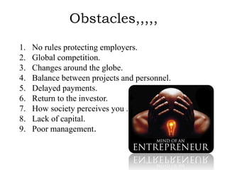 Obstacles,,,,,
1.   No rules protecting employers.
2.   Global competition.
3.   Changes around the globe.
4.   Balance between projects and personnel.
5.   Delayed payments.
6.   Return to the investor.
7.   How society perceives you .
8.   Lack of capital.
9.   Poor management.
 