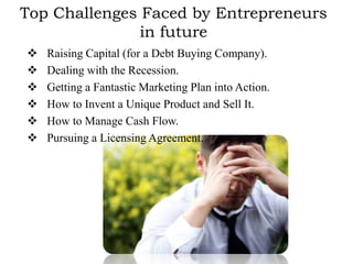 Top Challenges Faced by Entrepreneurs
               in future
   Raising Capital (for a Debt Buying Company).
   Dealing with the Recession.
   Getting a Fantastic Marketing Plan into Action.
   How to Invent a Unique Product and Sell It.
   How to Manage Cash Flow.
   Pursuing a Licensing Agreement.
 