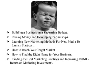  Building a Business on a Shoestring Budget.
 Raising Money and Developing Partnerships.
 Learning New Marketing Methods For New Media To
  Launch Start-up .
 How to Reach Your Target Market
 How to Find the Right Name for Your Business.
 Finding the Best Marketing Practices and Increasing ROMI -
 Return on Marketing Investments.
 