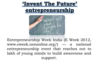 ‘Invent The Future’
         entrepreneurship




Entrepreneurship Week India (E Week 2012,
www.eweek.nenonline.org/) — a national
entrepreneurship event that reaches out to
lakh of young minds to build awareness and
                 support.
 