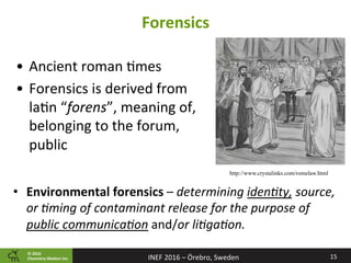©	2016		
Chemistry	Ma2ers	Inc.
Forensics	
•  Ancient	roman	8mes	
•  Forensics	is	derived	from	
la8n	“forens”,	meaning	of,	
belonging	to	the	forum,	
public	
15	INEF	2016	–	Örebro,	Sweden	
http://www.crystalinks.com/romelaw.html
•  Environmental	forensics	–	determining	idenBty,	source,	
or	Bming	of	contaminant	release	for	the	purpose	of	
public	communicaBon	and/or	liBgaBon.	
 
