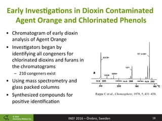 ©	2016		
Chemistry	Ma2ers	Inc.
Early	InvesPgaPons	in	Dioxin	Contaminated	
Agent	Orange	and	Chlorinated	Phenols	
•  Chromatogram	of	early	dioxin	
analysis	of	Agent	Orange	
•  Inves8gators	began	by	
iden8fying	all	congeners	for	
chlorinated	dioxins	and	furans	in	
the	chromatograms	
–  210	congeners	exist	
•  Using	mass	spectrometry	and	
glass	packed	columns	
•  Synthesized	compounds	for	
posi8ve	iden8ﬁca8on	
18	INEF	2016	–	Örebro,	Sweden	
Rappe C et al., Chemosphere, 1978, 5, 431–438.
 