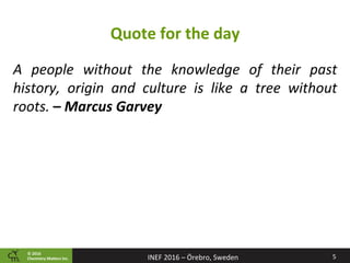 ©	2016		
Chemistry	Ma2ers	Inc. 5	INEF	2016	–	Örebro,	Sweden	
Quote	for	the	day	
A	 people	 without	 the	 knowledge	 of	 their	 past	
history,	 origin	 and	 culture	 is	 like	 a	 tree	 without	
roots.	–	Marcus	Garvey	
 