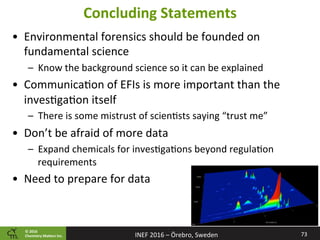 ©	2016		
Chemistry	Ma2ers	Inc.
Concluding	Statements	
•  Environmental	forensics	should	be	founded	on	
fundamental	science	
–  Know	the	background	science	so	it	can	be	explained	
•  Communica8on	of	EFIs	is	more	important	than	the	
inves8ga8on	itself	
–  There	is	some	mistrust	of	scien8sts	saying	“trust	me”	
•  Don’t	be	afraid	of	more	data	
–  Expand	chemicals	for	inves8ga8ons	beyond	regula8on	
requirements	
•  Need	to	prepare	for	data	
73	INEF	2016	–	Örebro,	Sweden	
 