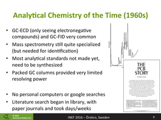 ©	2016		
Chemistry	Ma2ers	Inc.
AnalyPcal	Chemistry	of	the	Time	(1960s)	
9	INEF	2016	–	Örebro,	Sweden	
•  GC-ECD	(only	seeing	electronega8ve	
compounds)	and	GC-FID	very	common		
•  Mass	spectrometry	s8ll	quite	specialized	
(but	needed	for	iden8ﬁca8on)	
•  Most	analy8cal	standards	not	made	yet,	
need	to	be	synthesized	
•  Packed	GC	columns	provided	very	limited	
resolving	power	
	
•  No	personal	computers	or	google	searches	
•  Literature	search	began	in	library,	with	
paper	journals	and	took	days/weeks	
 