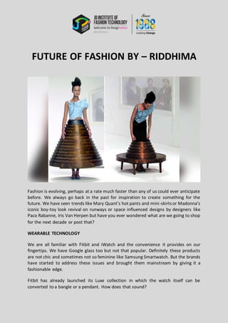 FUTURE OF FASHION BY – RIDDHIMA
Fashion is evolving, perhaps at a rate much faster than any of us could ever anticipate
before. We always go back in the past for inspiration to create something for the
future. We have seen trends like Mary Quant’s hot pants and mini-skirtsor Madonna’s
iconic boy-toy look revival on runways or space influenced designs by designers like
Paco Rabanne, Iris Van Herpen but have you ever wondered what are we going to shop
for the next decade or post that?
WEARABLE TECHNOLOGY
We are all familiar with Fitbit and iWatch and the convenience it provides on our
fingertips. We have Google glass too but not that popular. Definitely these products
are not chic and sometimes not so feminine like Samsung Smartwatch. But the brands
have started to address these issues and brought them mainstream by giving it a
fashionable edge.
Fitbit has already launched its Luxe collection in which the watch itself can be
converted to a bangle or a pendant. How does that sound?
 