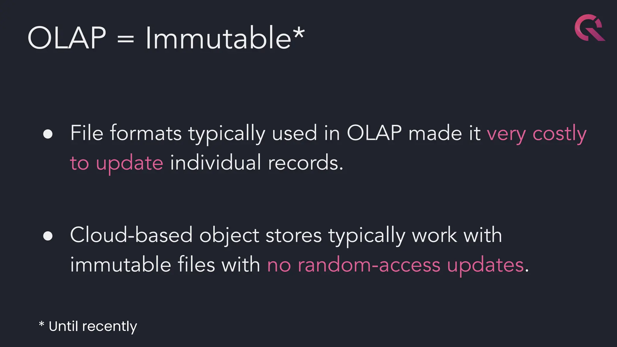 ● File formats typically used in OLAP made it very costly
to update individual records.
● Cloud-based object stores typically work with
immutable ﬁles with no random-access updates.
OLAP = Immutable*
* Until recently
 
