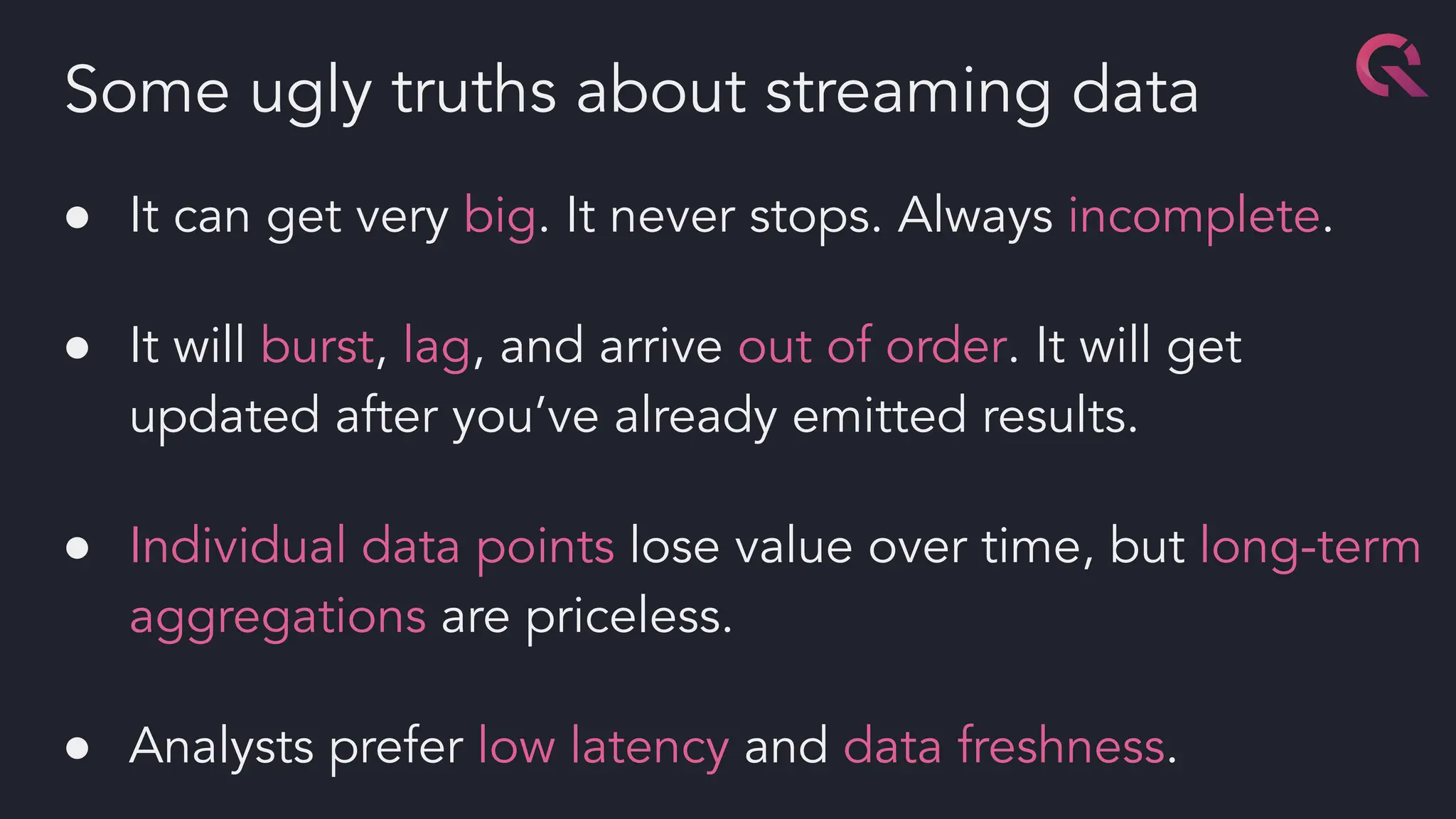 ● It can get very big. It never stops. Always incomplete.
● It will burst, lag, and arrive out of order. It will get
updated after you’ve already emitted results.
● Individual data points lose value over time, but long-term
aggregations are priceless.
● Analysts prefer low latency and data freshness.
Some ugly truths about streaming data
 