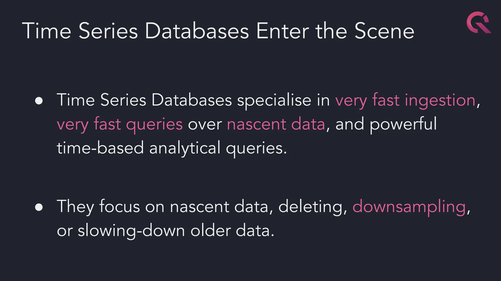 ● Time Series Databases specialise in very fast ingestion,
very fast queries over nascent data, and powerful
time-based analytical queries.
● They focus on nascent data, deleting, downsampling,
or slowing-down older data.
Time Series Databases Enter the Scene
 