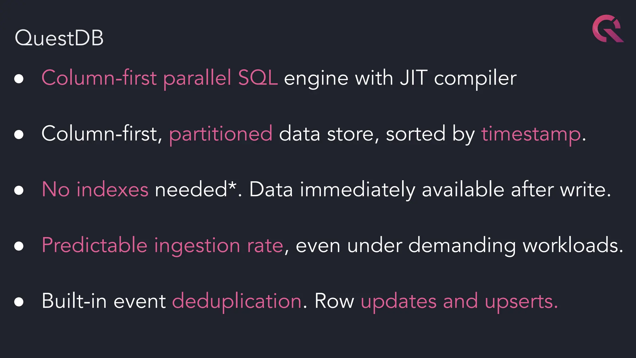 QuestDB
● Column-ﬁrst parallel SQL engine with JIT compiler
● Column-ﬁrst, partitioned data store, sorted by timestamp.
● No indexes needed*. Data immediately available after write.
● Predictable ingestion rate, even under demanding workloads.
● Built-in event deduplication. Row updates and upserts.
 