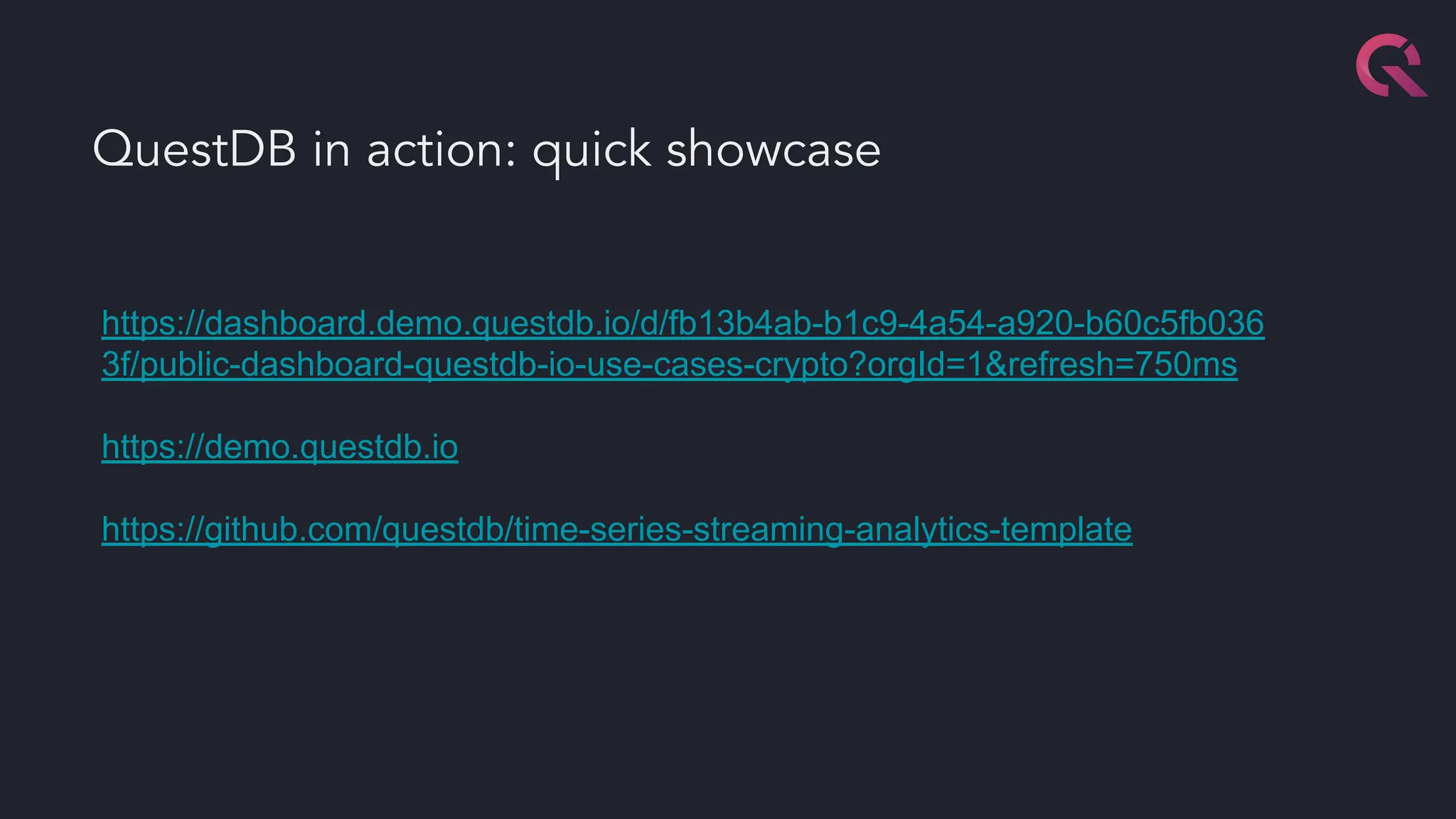QuestDB in action: quick showcase
https://dashboard.demo.questdb.io/d/fb13b4ab-b1c9-4a54-a920-b60c5fb036
3f/public-dashboard-questdb-io-use-cases-crypto?orgId=1&refresh=750ms
https://demo.questdb.io
https://github.com/questdb/time-series-streaming-analytics-template
 