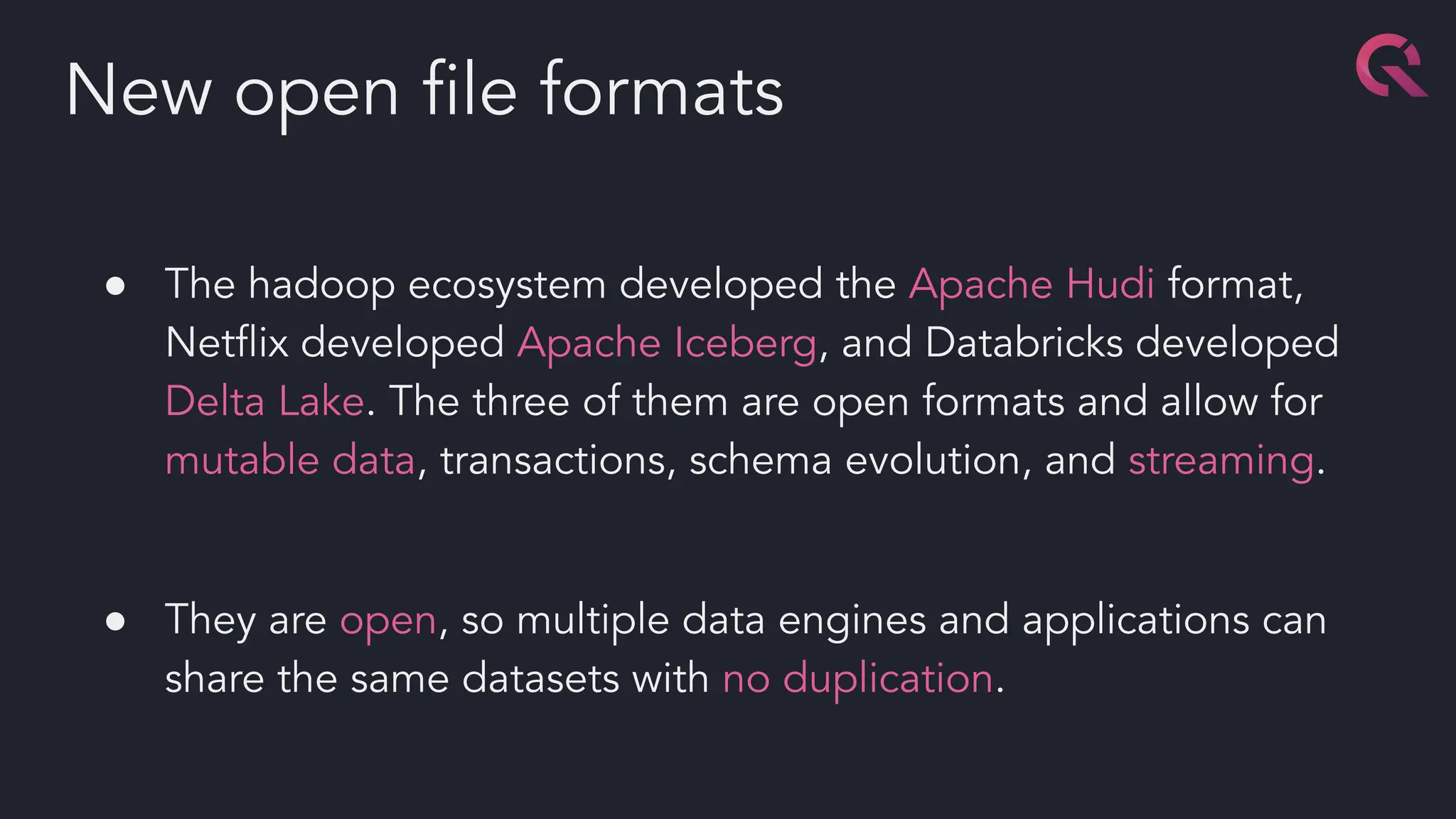 ● The hadoop ecosystem developed the Apache Hudi format,
Netﬂix developed Apache Iceberg, and Databricks developed
Delta Lake. The three of them are open formats and allow for
mutable data, transactions, schema evolution, and streaming.
● They are open, so multiple data engines and applications can
share the same datasets with no duplication.
New open ﬁle formats
 