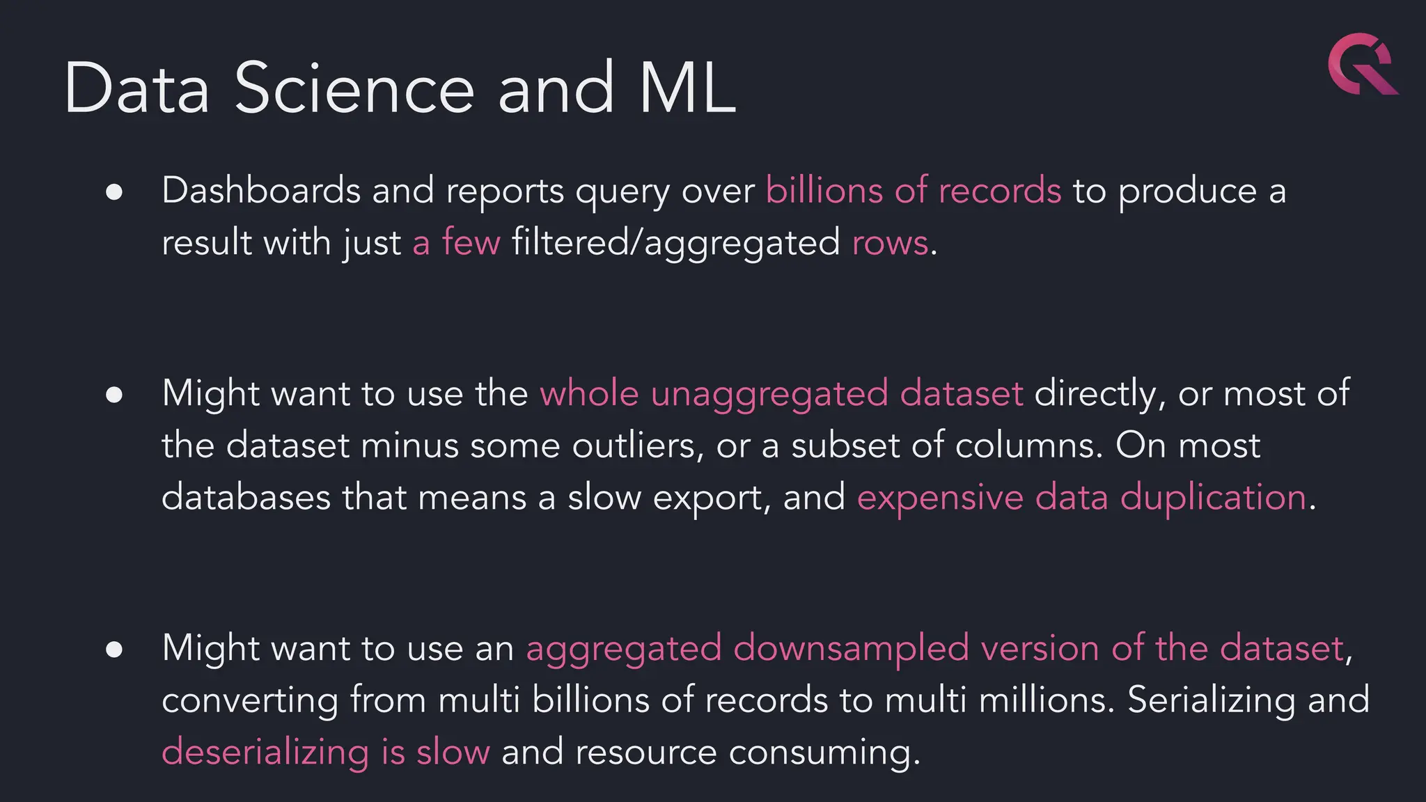 ● Dashboards and reports query over billions of records to produce a
result with just a few ﬁltered/aggregated rows.
● Might want to use the whole unaggregated dataset directly, or most of
the dataset minus some outliers, or a subset of columns. On most
databases that means a slow export, and expensive data duplication.
● Might want to use an aggregated downsampled version of the dataset,
converting from multi billions of records to multi millions. Serializing and
deserializing is slow and resource consuming.
Data Science and ML
 