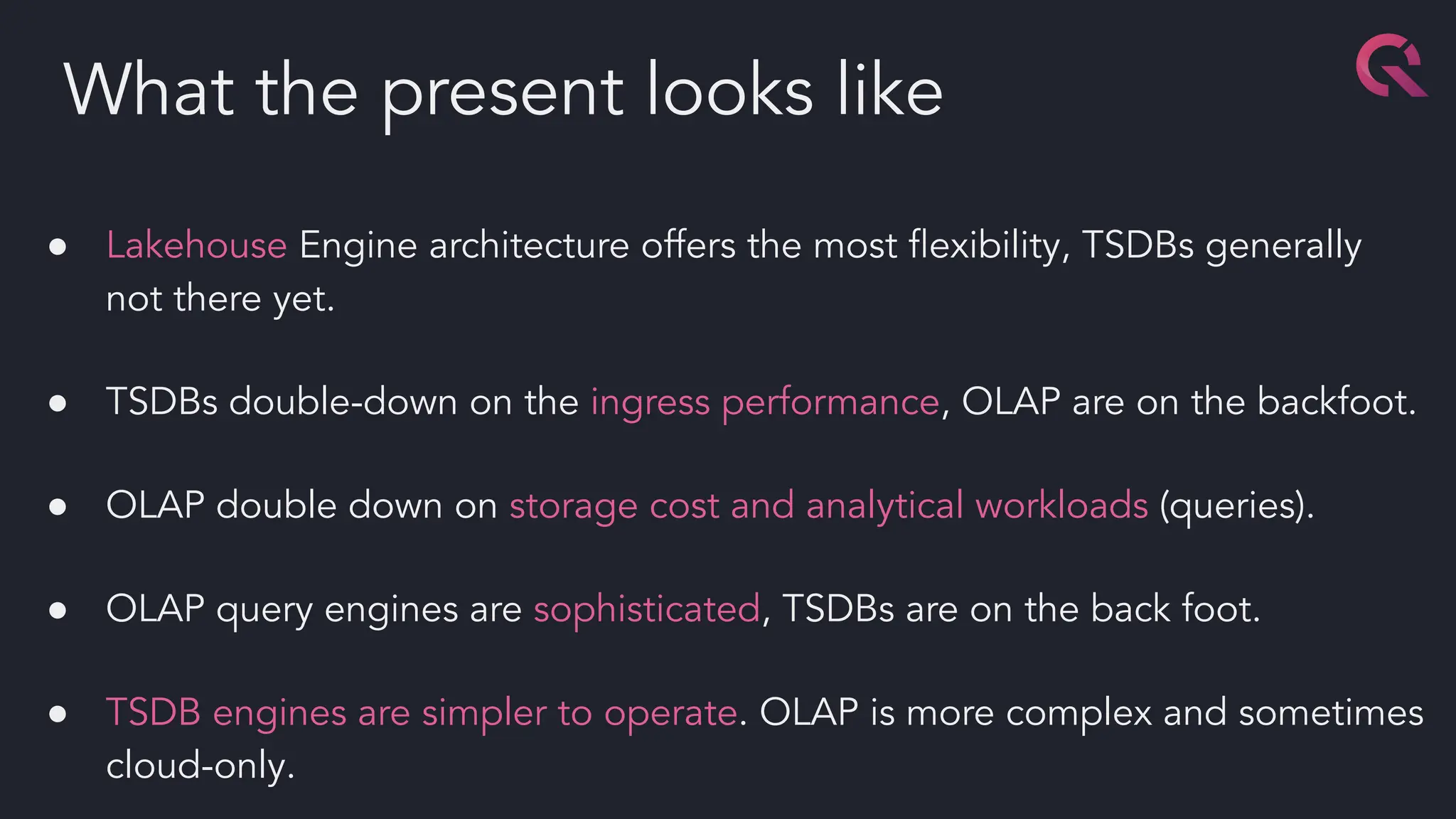 ● Lakehouse Engine architecture offers the most ﬂexibility, TSDBs generally
not there yet.
● TSDBs double-down on the ingress performance, OLAP are on the backfoot.
● OLAP double down on storage cost and analytical workloads (queries).
● OLAP query engines are sophisticated, TSDBs are on the back foot.
● TSDB engines are simpler to operate. OLAP is more complex and sometimes
cloud-only.
What the present looks like
 