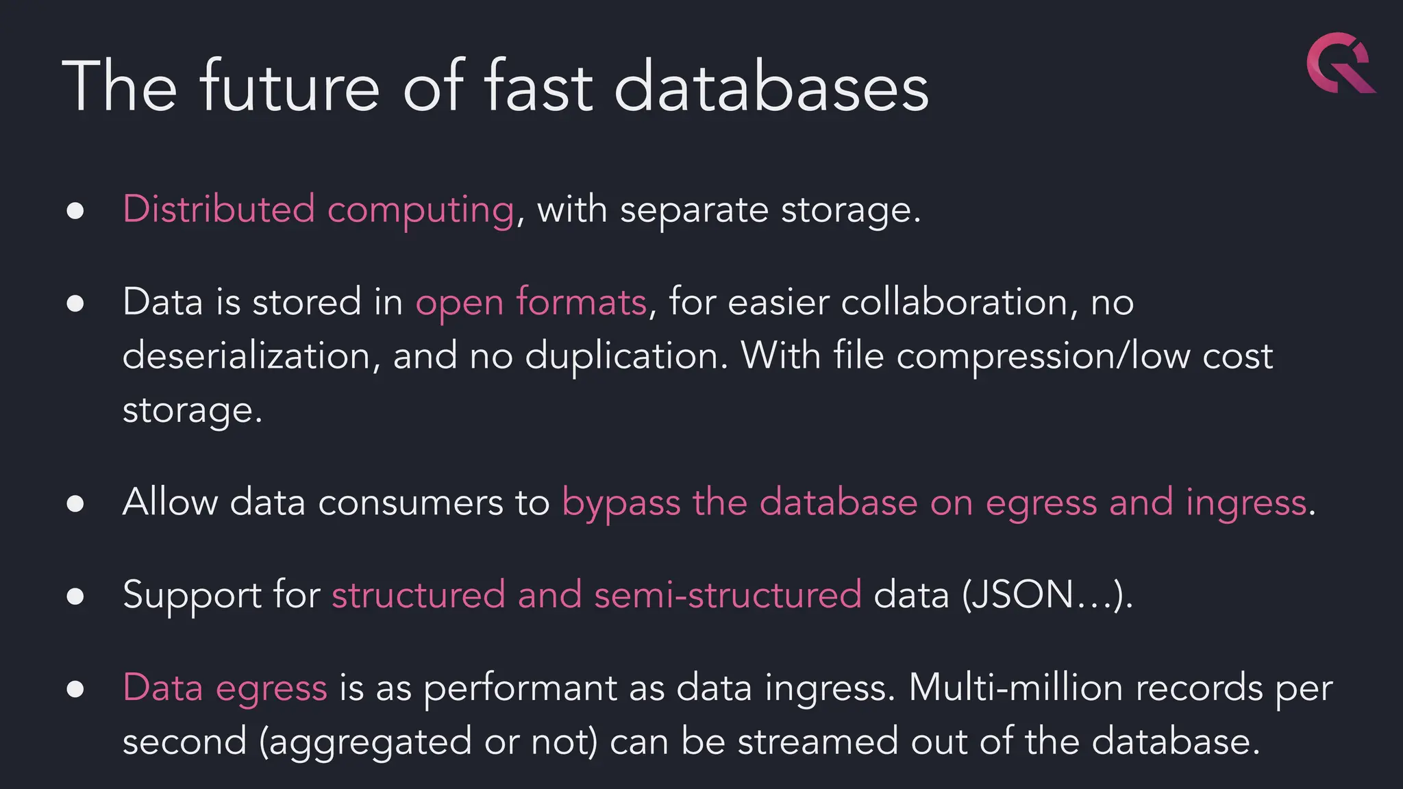 ● Distributed computing, with separate storage.
● Data is stored in open formats, for easier collaboration, no
deserialization, and no duplication. With ﬁle compression/low cost
storage.
● Allow data consumers to bypass the database on egress and ingress.
● Support for structured and semi-structured data (JSON…).
● Data egress is as performant as data ingress. Multi-million records per
second (aggregated or not) can be streamed out of the database.
The future of fast databases
 