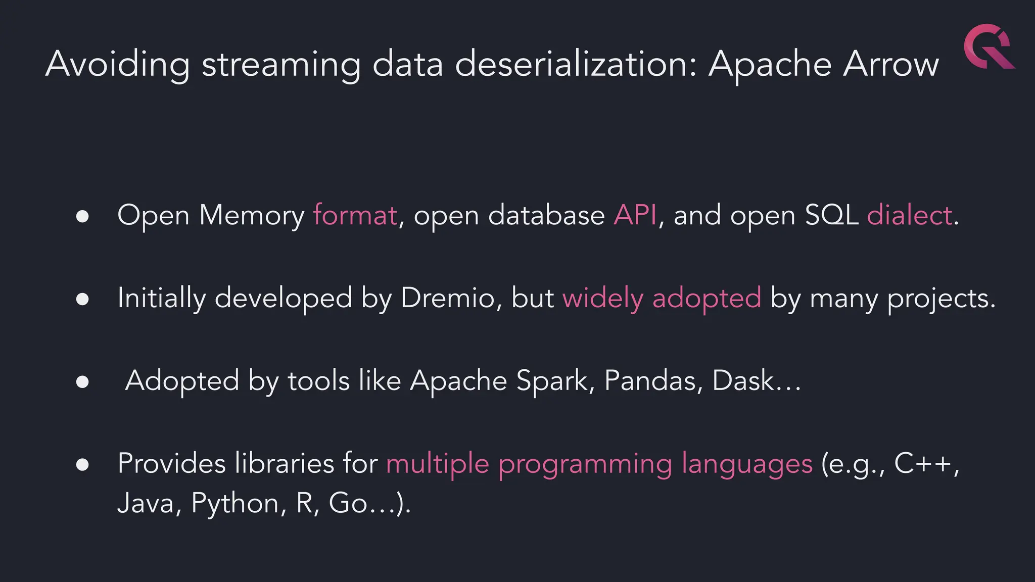 ● Open Memory format, open database API, and open SQL dialect.
● Initially developed by Dremio, but widely adopted by many projects.
● Adopted by tools like Apache Spark, Pandas, Dask…
● Provides libraries for multiple programming languages (e.g., C++,
Java, Python, R, Go…).
Avoiding streaming data deserialization: Apache Arrow
 