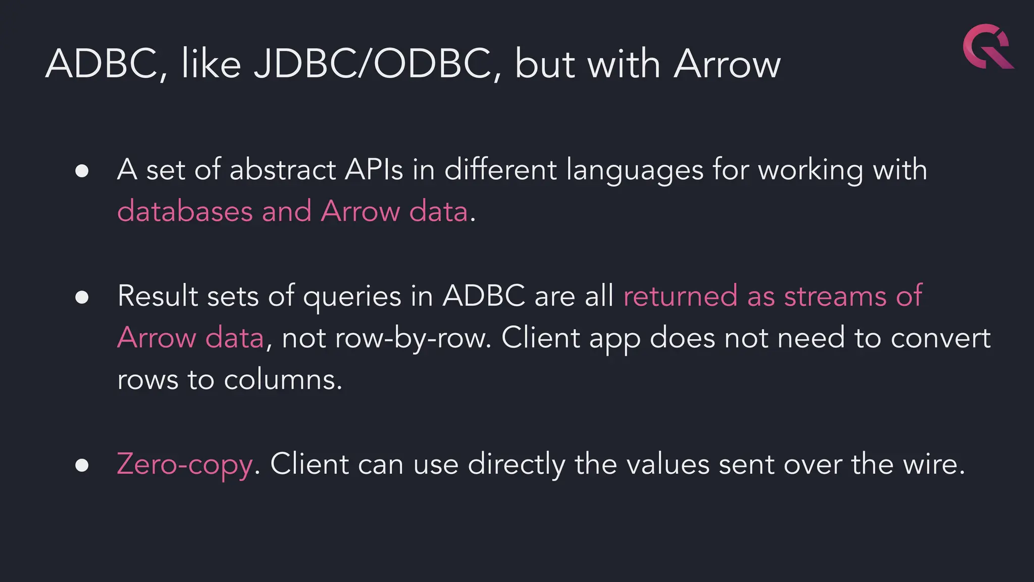 ● A set of abstract APIs in different languages for working with
databases and Arrow data.
● Result sets of queries in ADBC are all returned as streams of
Arrow data, not row-by-row. Client app does not need to convert
rows to columns.
● Zero-copy. Client can use directly the values sent over the wire.
ADBC, like JDBC/ODBC, but with Arrow
 