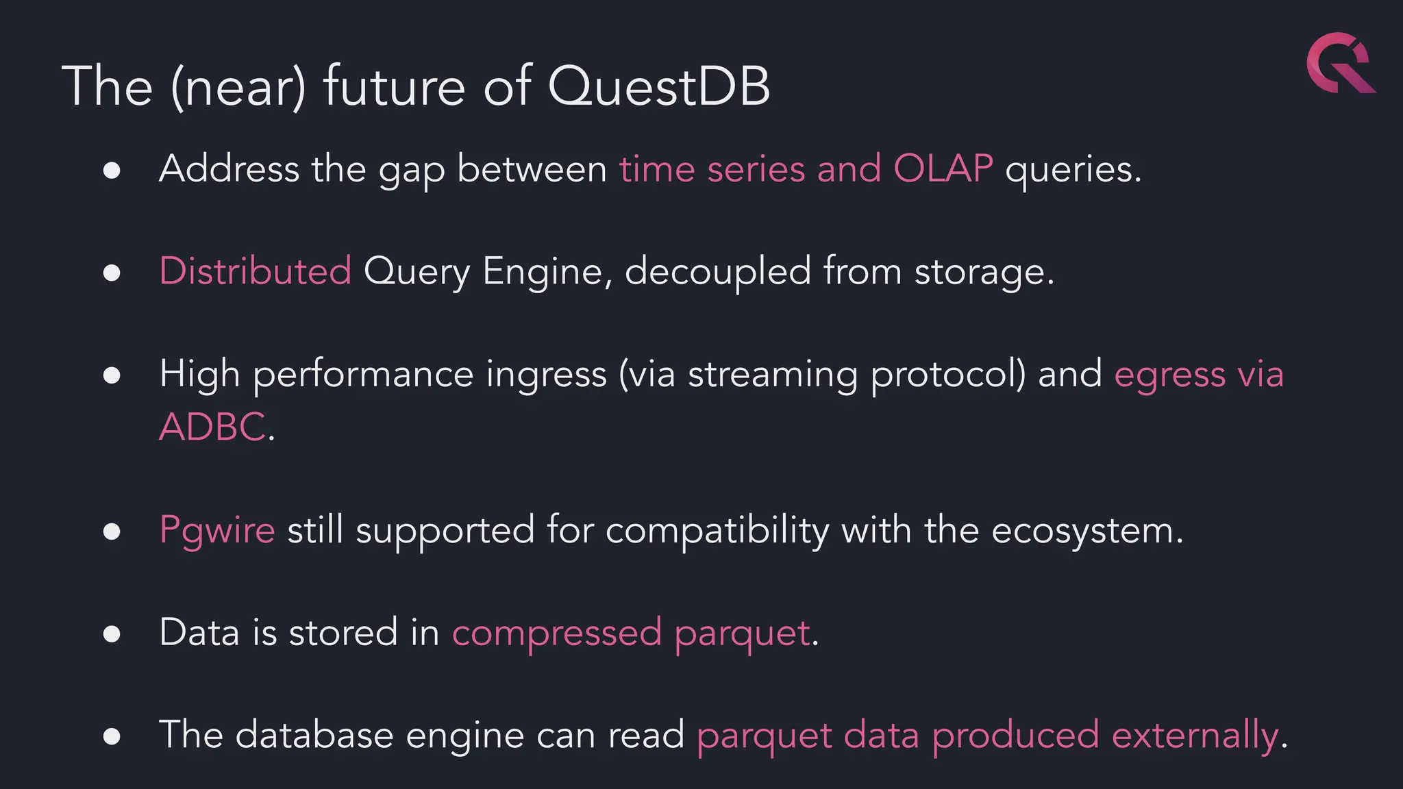 ● Address the gap between time series and OLAP queries.
● Distributed Query Engine, decoupled from storage.
● High performance ingress (via streaming protocol) and egress via
ADBC.
● Pgwire still supported for compatibility with the ecosystem.
● Data is stored in compressed parquet.
● The database engine can read parquet data produced externally.
The (near) future of QuestDB
 