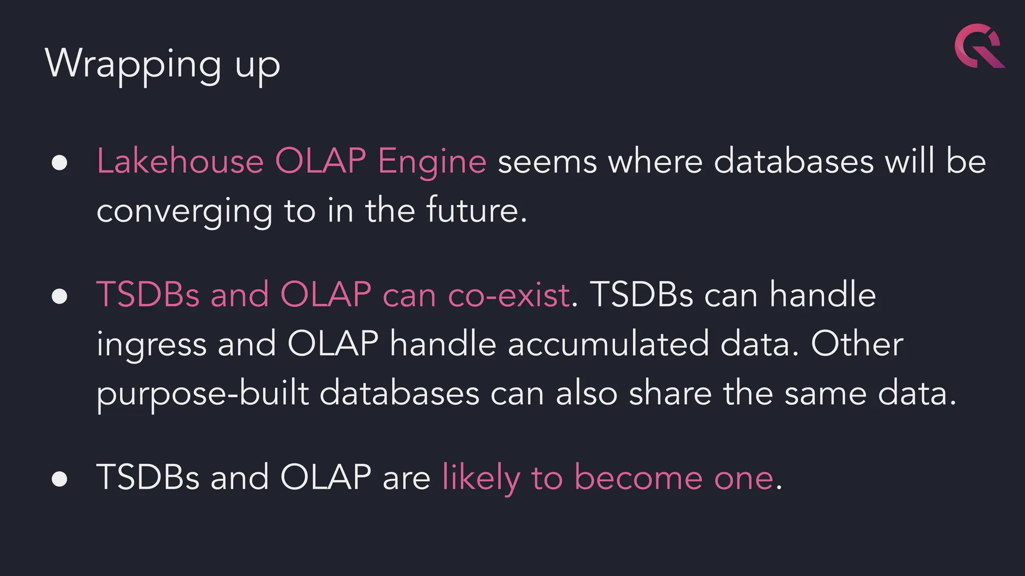 ● Lakehouse OLAP Engine seems where databases will be
converging to in the future.
● TSDBs and OLAP can co-exist. TSDBs can handle
ingress and OLAP handle accumulated data. Other
purpose-built databases can also share the same data.
● TSDBs and OLAP are likely to become one.
Wrapping up
 