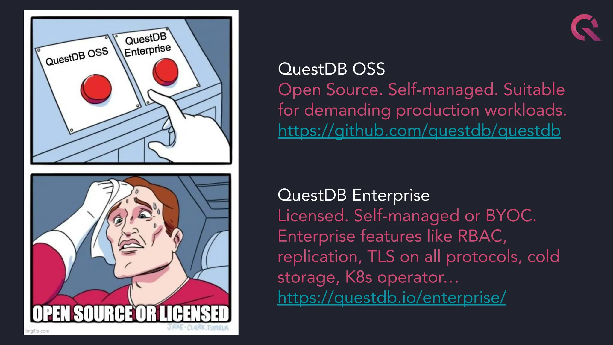 QuestDB OSS
Open Source. Self-managed. Suitable
for demanding production workloads.
https://github.com/questdb/questdb
QuestDB Enterprise
Licensed. Self-managed or BYOC.
Enterprise features like RBAC,
replication, TLS on all protocols, cold
storage, K8s operator…
https://questdb.io/enterprise/
 