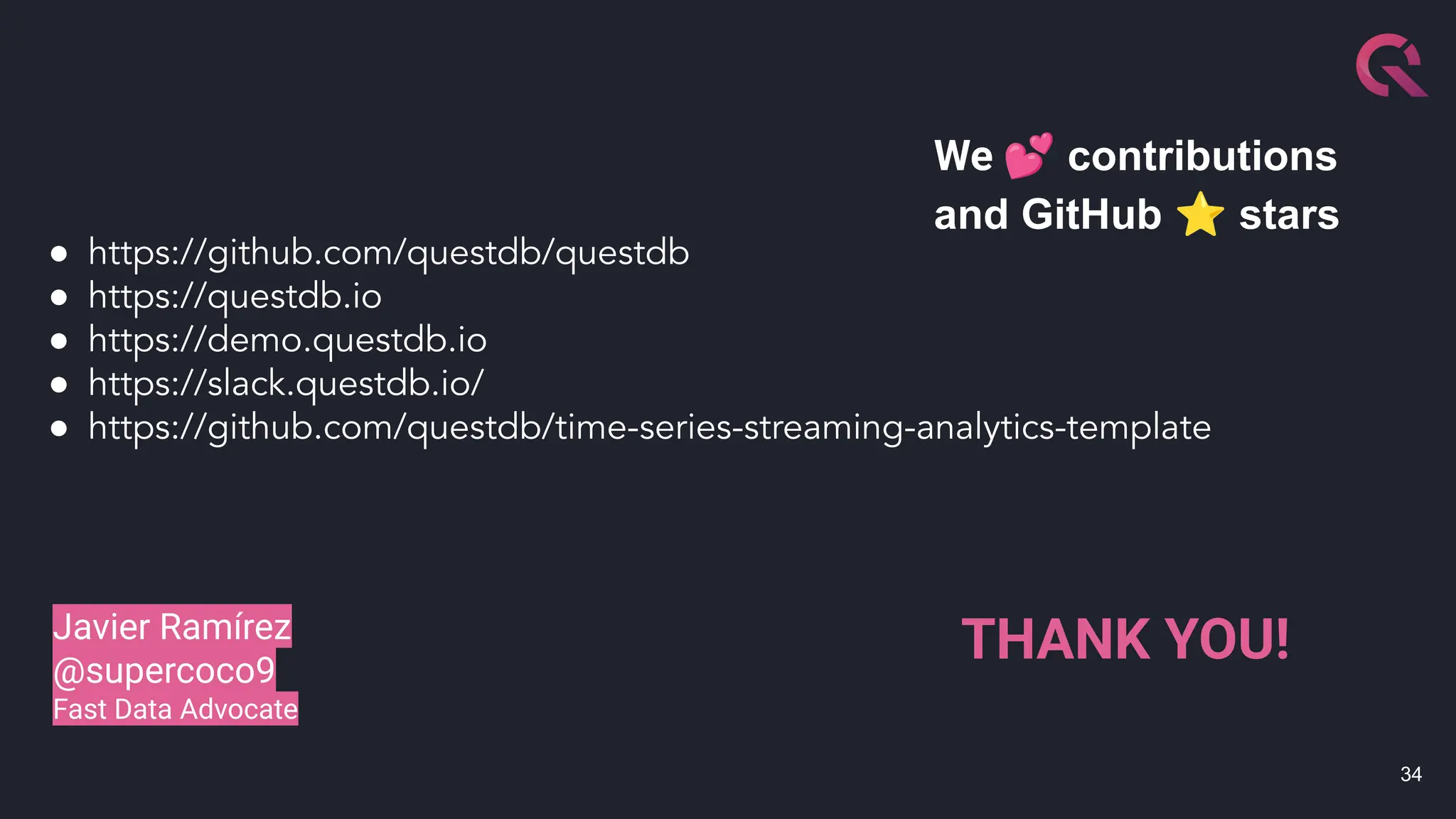 34
● https://github.com/questdb/questdb
● https://questdb.io
● https://demo.questdb.io
● https://slack.questdb.io/
● https://github.com/questdb/time-series-streaming-analytics-template
We 💕 contributions
and GitHub ⭐ stars
Javier Ramírez
@supercoco9
Fast Data Advocate
THANK YOU!
 