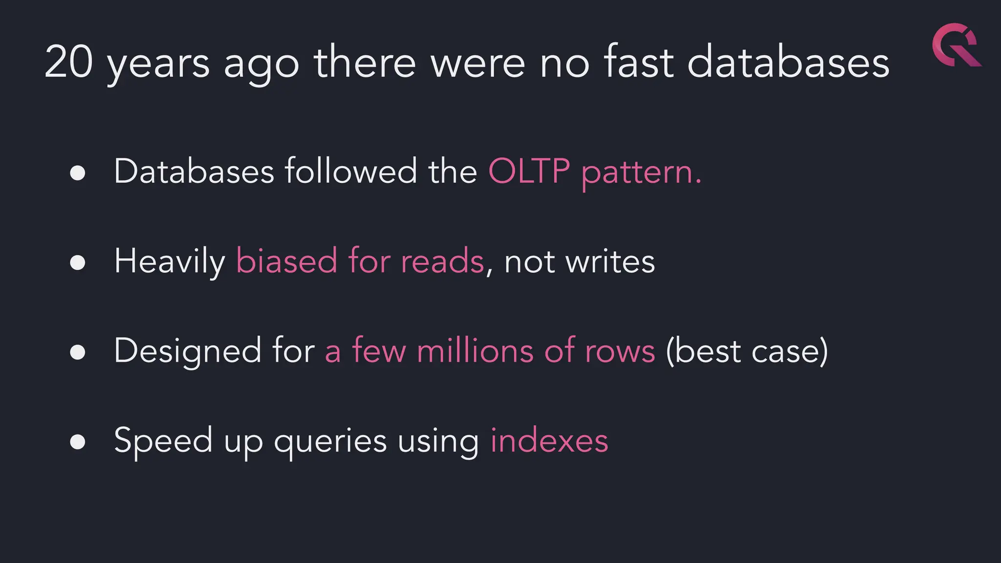 ● Databases followed the OLTP pattern.
● Heavily biased for reads, not writes
● Designed for a few millions of rows (best case)
● Speed up queries using indexes
20 years ago there were no fast databases
 