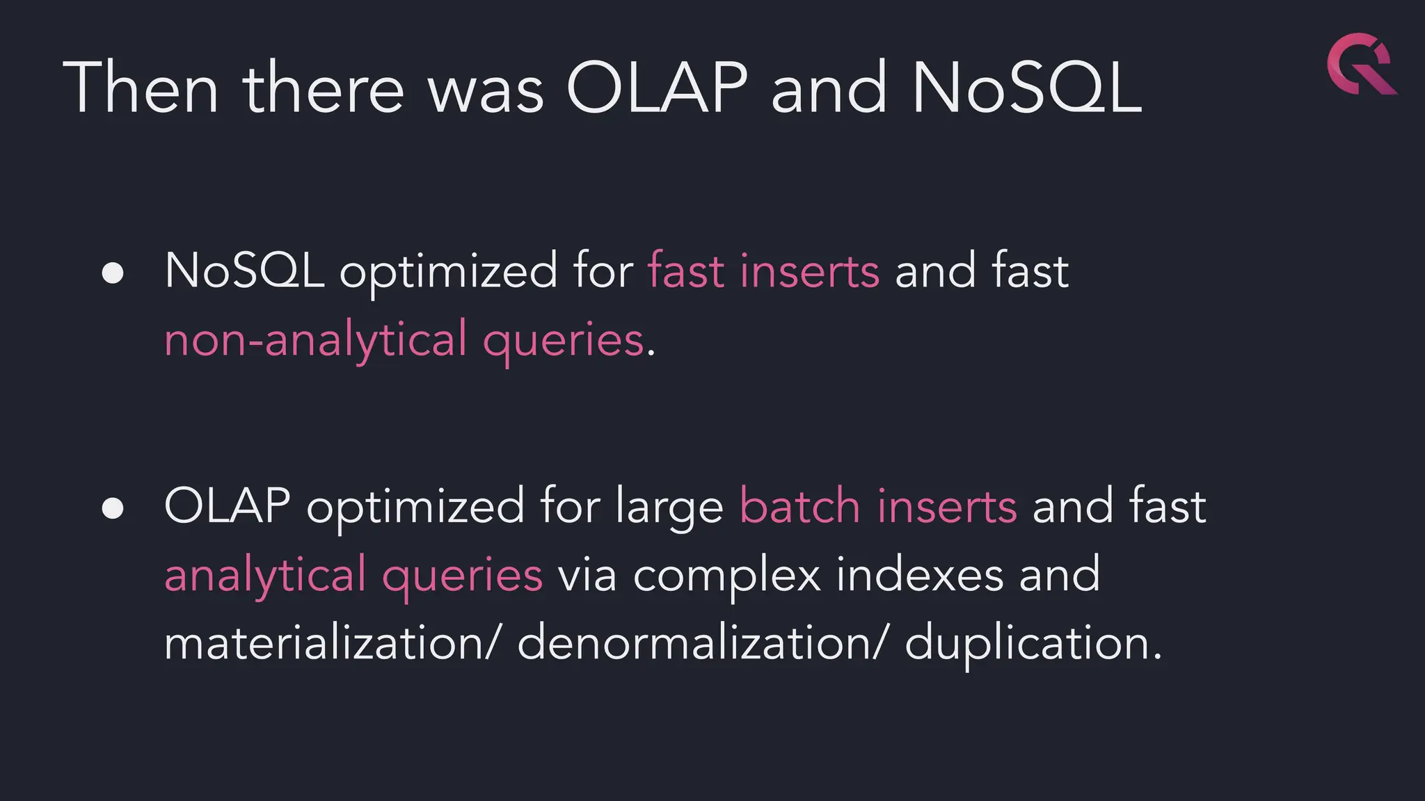 ● NoSQL optimized for fast inserts and fast
non-analytical queries.
● OLAP optimized for large batch inserts and fast
analytical queries via complex indexes and
materialization/ denormalization/ duplication.
Then there was OLAP and NoSQL
 