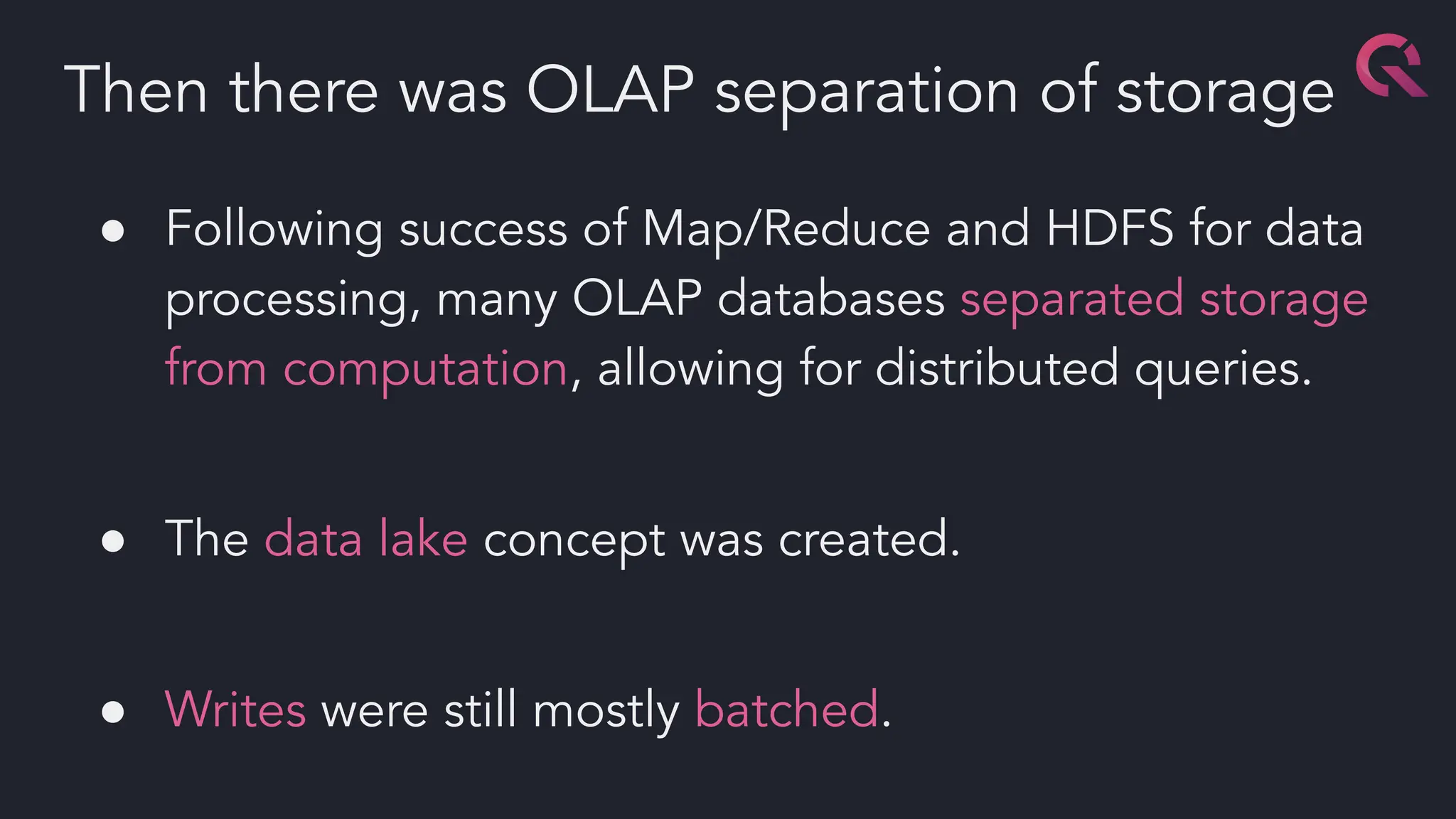 ● Following success of Map/Reduce and HDFS for data
processing, many OLAP databases separated storage
from computation, allowing for distributed queries.
● The data lake concept was created.
● Writes were still mostly batched.
Then there was OLAP separation of storage
 