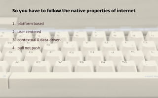 So you have to follow the native properties of internet
1. platform based
2. user centered
3. contextual & data-driven
4. ...