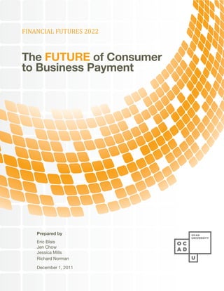 FINANCIAL FUTURES 2022



The FUTURE of Consumer
to Business Payment




    Prepared by
    Eric Blais
    Jen Chow
    Jessica Mills
    Richard Norman

    December 1, 2011
 