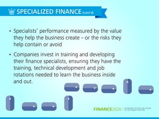 RETHINKING THE ROLE AND DESIGN
OF THE FINANCE FUNCTIONFINANCE2020
• Specialists’ performance measured by the value
they help the business create – or the risks they
help contain or avoid
• Companies invest in training and developing
their ﬁnance specialists, ensuring they have the
training, technical development and job
rotations needed to learn the business inside
and out.
SPECIALIZED FINANCE(cont'd)
 