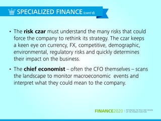RETHINKING THE ROLE AND DESIGN
OF THE FINANCE FUNCTIONFINANCE2020
• The risk czar must understand the many risks that could
force the company to rethink its strategy. The czar keeps
a keen eye on currency, FX, competitive, demographic,
environmental, regulatory risks and quickly determines
their impact on the business.
• The chief economist – often the CFO themselves – scans
the landscape to monitor macroeconomic events and
interpret what they could mean to the company.
SPECIALIZED FINANCE(cont'd)
 