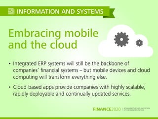 RETHINKING THE ROLE AND DESIGN
OF THE FINANCE FUNCTIONFINANCE2020
Embracing mobile
and the cloud
• Integrated ERP systems will still be the backbone of
companies’ ﬁnancial systems – but mobile devices and cloud
computing will transform everything else.
• Cloud-based apps provide companies with highly scalable,
rapidly deployable and continually updated services.
INFORMATION AND SYSTEMS
 