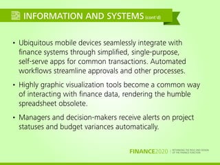 RETHINKING THE ROLE AND DESIGN
OF THE FINANCE FUNCTIONFINANCE2020
INFORMATION AND SYSTEMS(cont'd)
• Ubiquitous mobile devices seamlessly integrate with
ﬁnance systems through simpliﬁed, single-purpose,
self-serve apps for common transactions. Automated
workﬂows streamline approvals and other processes.
• Highly graphic visualization tools become a common way
of interacting with ﬁnance data, rendering the humble
spreadsheet obsolete.
• Managers and decision-makers receive alerts on project
statuses and budget variances automatically.
 