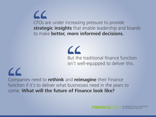 CFOs are under increasing pressure to provide
strategic insights that enable leadership and boards
to make better, more informed decisions.
But the traditional ﬁnance function
isn’t well-equipped to deliver this.
Companies need to rethink and reimagine their Finance
function if it’s to deliver what businesses need in the years to
come. What will the future of Finance look like?
RETHINKING THE ROLE AND DESIGN
OF THE FINANCE FUNCTIONFINANCE2020
 