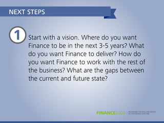 RETHINKING THE ROLE AND DESIGN
OF THE FINANCE FUNCTIONFINANCE2020
Start with a vision. Where do you want
Finance to be in the next 3-5 years? What
do you want Finance to deliver? How do
you want Finance to work with the rest of
the business? What are the gaps between
the current and future state?
NEXT STEPS
1
 