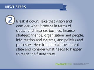 RETHINKING THE ROLE AND DESIGN
OF THE FINANCE FUNCTIONFINANCE2020
NEXT STEPS
Break it down. Take that vision and
consider what it means in terms of
operational ﬁnance, business ﬁnance,
strategic ﬁnance, organization and people,
information and systems, and policies and
processes. Here too, look at the current
state and consider what needs to happen
to reach the future state.
2
 