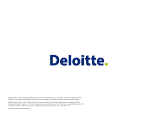Deloitte, one of Canada's leading professional services ﬁrms, provides audit, tax, consulting, and ﬁnancial advisory services.
Deloitte LLP, an Ontario limited liability partnership, is the Canadian member ﬁrm of Deloitte Touche Tohmatsu Limited.
Deloitte refers to one or more of Deloitte Touche Tohmatsu Limited, a UK private company limited by guarantee, and its
network of member ﬁrms, each of which is a legally separate and independent entity. Please see www.deloitte.com/about for
a detailed description of the legal structure of Deloitte Touche Tohmatsu Limited and its member ﬁrms.
© Deloitte LLP and afﬁliated entities.
 