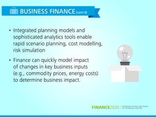 RETHINKING THE ROLE AND DESIGN
OF THE FINANCE FUNCTIONFINANCE2020
BUSINESS FINANCE(cont'd)
• Integrated planning models and
sophisticated analytics tools enable
rapid scenario planning, cost modelling,
risk simulation
• Finance can quickly model impact
of changes in key business inputs
(e.g., commodity prices, energy costs)
to determine business impact.
 