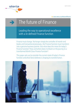WHITE PAPER




                                                   www.steria.co.uk/futureoffinance



   The future of Finance
   Leading the way to operational excellence
   with a re-defined Finance function

Finance must change. No longer simply the controller of month-end
books and transactional processes, the Finance function must transform
into a genuine business partner. But what does this mean for today’s
Finance function? How and where does it embark on the journey to a
transformed World-Class Finance function?
This paper sets out to consider the current state of today’s Finance
function and what Steria believes is shaping its transformation.
 