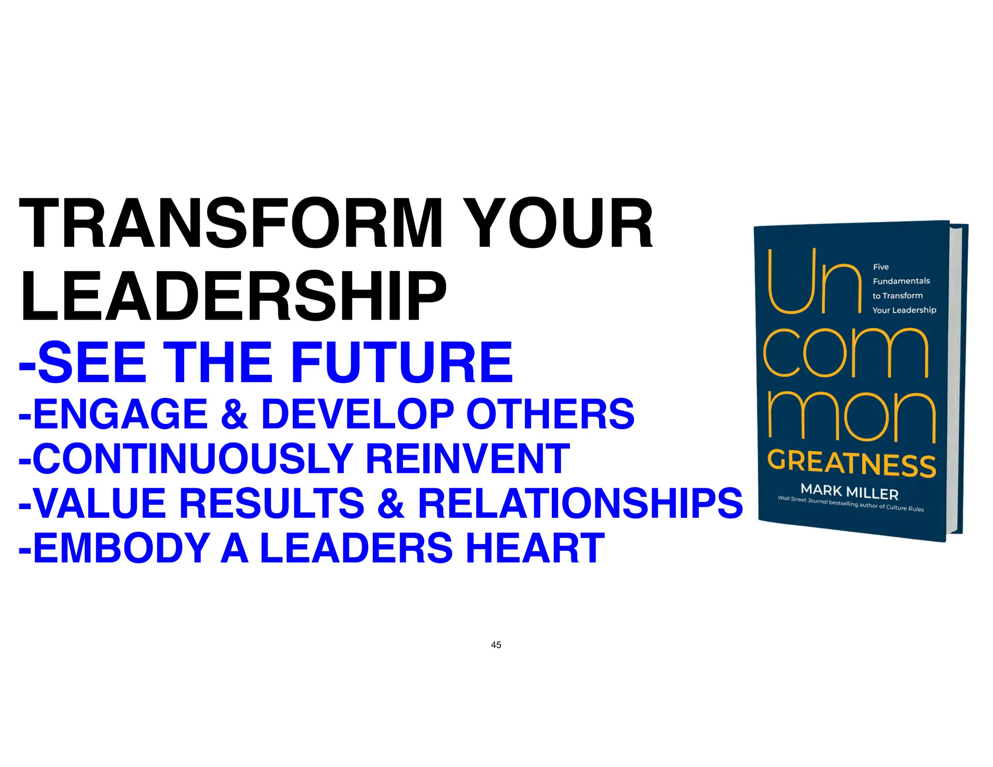45
TRANSFORM YOUR
LEADERSHIP
-SEE THE FUTURE
-ENGAGE & DEVELOP OTHERS
-CONTINUOUSLY REINVENT
-VALUE RESULTS & RELATIONSHIPS
-EMBODY A LEADERS HEART
 