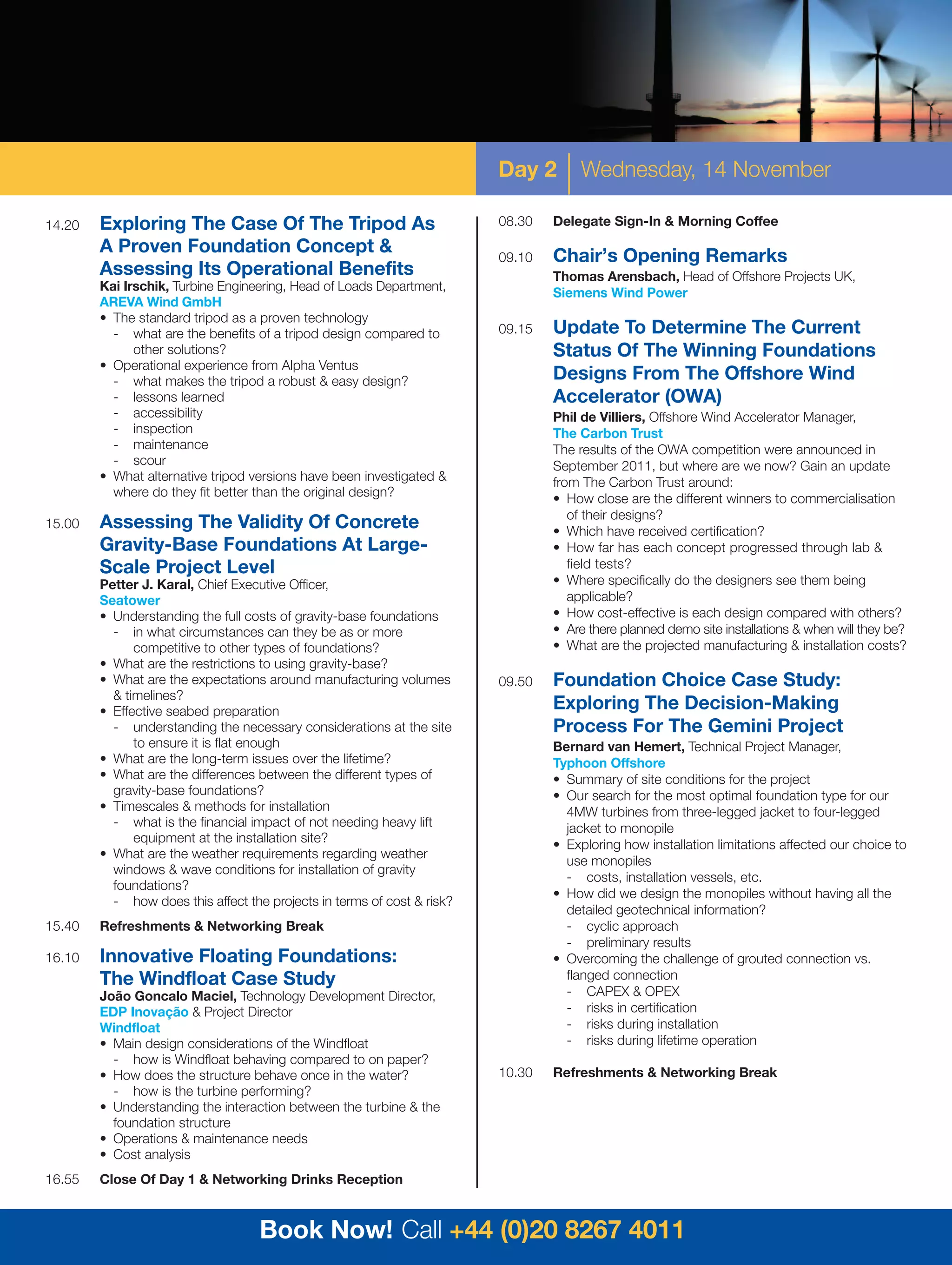 Day 2        Wednesday, 14 November

14.20   Exploring The Case Of The Tripod As                              08.30   Delegate Sign-In & Morning Coffee
        A Proven Foundation Concept &
                                                                         09.10   Chair’s Opening Remarks
        Assessing Its Operational Benefits                                       Thomas Arensbach, Head of Offshore Projects UK,
        Kai Irschik, Turbine Engineering, Head of Loads Department,              Siemens Wind Power
        AREVA Wind GmbH
        • The standard tripod as a proven technology
          - what are the benefits of a tripod design compared to         09.15   Update To Determine The Current
              other solutions?                                                   Status Of The Winning Foundations
        • Operational experience from Alpha Ventus
          - what makes the tripod a robust & easy design?                        Designs From The Offshore Wind
          - lessons learned                                                      Accelerator (OWA)
          - accessibility                                                        Phil de Villiers, Offshore Wind Accelerator Manager,
          - inspection                                                           The Carbon Trust
          - maintenance                                                          The results of the OWA competition were announced in
          - scour                                                                September 2011, but where are we now? Gain an update
        • What alternative tripod versions have been investigated &              from The Carbon Trust around:
          where do they fit better than the original design?                     • How close are the different winners to commercialisation
                                                                                    of their designs?
15.00   Assessing The Validity Of Concrete                                       • Which have received certification?
        Gravity-Base Foundations At Large-                                       • How far has each concept progressed through lab &
        Scale Project Level                                                         field tests?
        Petter J. Karal, Chief Executive Officer,                                • Where specifically do the designers see them being
        Seatower                                                                    applicable?
        • Understanding the full costs of gravity-base foundations               • How cost-effective is each design compared with others?
          - in what circumstances can they be as or more                         • Are there planned demo site installations & when will they be?
              competitive to other types of foundations?                         • What are the projected manufacturing & installation costs?
        • What are the restrictions to using gravity-base?
        • What are the expectations around manufacturing volumes         09.50   Foundation Choice Case Study:
          & timelines?
        • Effective seabed preparation                                           Exploring The Decision-Making
          - understanding the necessary considerations at the site               Process For The Gemini Project
              to ensure it is flat enough                                        Bernard van Hemert, Technical Project Manager,
        • What are the long-term issues over the lifetime?                       Typhoon Offshore
        • What are the differences between the different types of                • Summary of site conditions for the project
          gravity-base foundations?                                              • Our search for the most optimal foundation type for our
        • Timescales & methods for installation                                    4MW turbines from three-legged jacket to four-legged
          - what is the financial impact of not needing heavy lift                 jacket to monopile
              equipment at the installation site?                                • Exploring how installation limitations affected our choice to
        • What are the weather requirements regarding weather
                                                                                   use monopiles
          windows & wave conditions for installation of gravity
                                                                                   - costs, installation vessels, etc.
          foundations?
                                                                                 • How did we design the monopiles without having all the
          - how does this affect the projects in terms of cost & risk?
                                                                                   detailed geotechnical information?
15.40   Refreshments & Networking Break                                            - cyclic approach
                                                                                   - preliminary results
16.10   Innovative Floating Foundations:                                         • Overcoming the challenge of grouted connection vs.
        The Windfloat Case Study                                                   flanged connection
        João Goncalo Maciel, Technology Development Director,                      - CAPEX & OPEX
        EDP Inovação & Project Director                                            - risks in certification
        Windfloat                                                                  - risks during installation
        • Main design considerations of the Windfloat                              - risks during lifetime operation
          - how is Windfloat behaving compared to on paper?
        • How does the structure behave once in the water?               10.30   Refreshments & Networking Break
          - how is the turbine performing?
        • Understanding the interaction between the turbine & the
          foundation structure
        • Operations & maintenance needs
        • Cost analysis
16.55   Close Of Day 1 & Networking Drinks Reception



                                    Book Now! Call +44 (0)20 8267 4011
 
