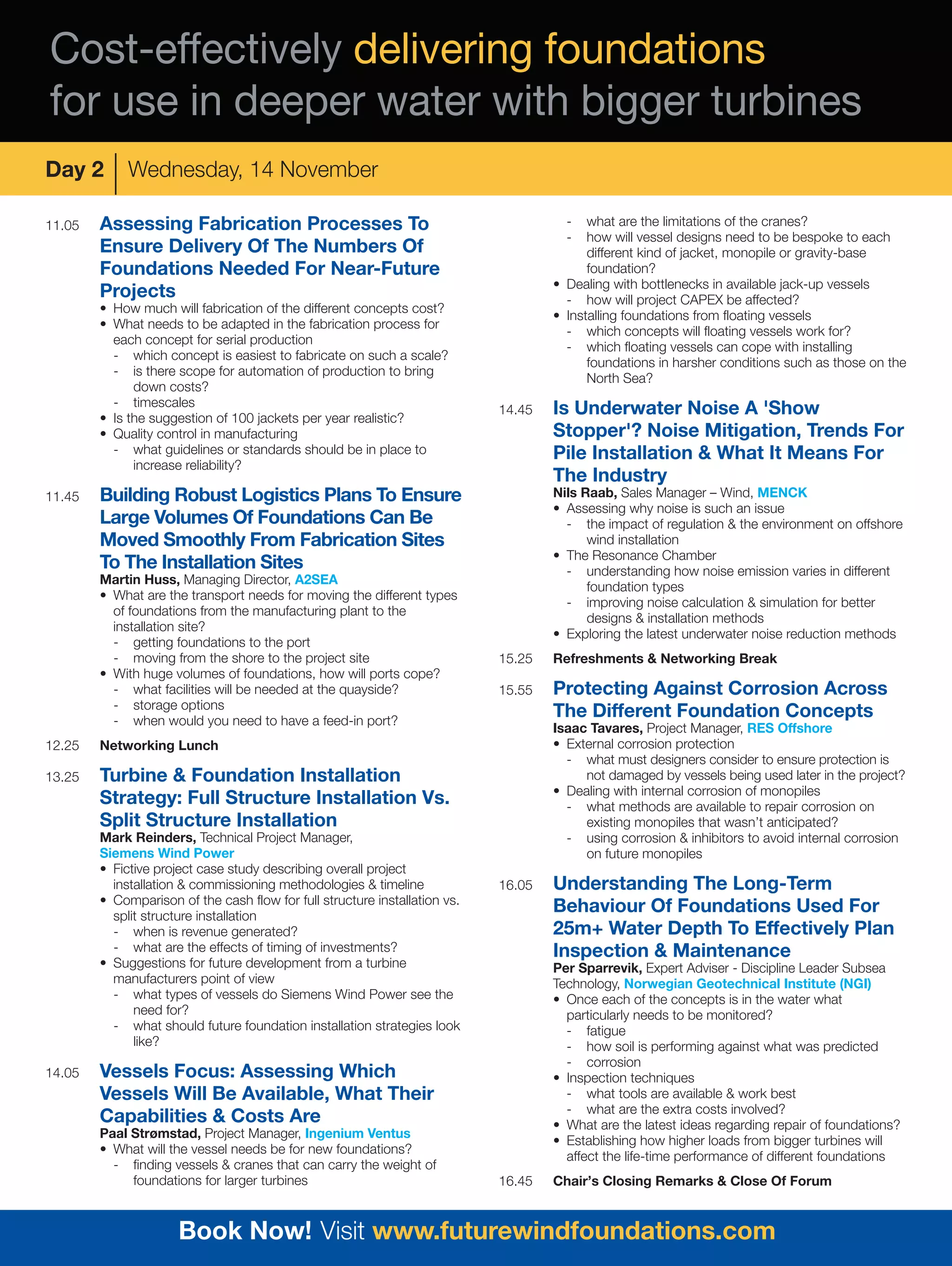 Cost-effectively delivering foundations
for use in deeper water with bigger turbines
Day 2        Wednesday, 14 November

11.05   Assessing Fabrication Processes To                                            -   what are the limitations of the cranes?
                                                                                      -   how will vessel designs need to be bespoke to each
        Ensure Delivery Of The Numbers Of                                                 different kind of jacket, monopile or gravity-base
        Foundations Needed For Near-Future                                                foundation?
                                                                                    • Dealing with bottlenecks in available jack-up vessels
        Projects                                                                      - how will project CAPEX be affected?
        • How much will fabrication of the different concepts cost?
                                                                                    • Installing foundations from floating vessels
        • What needs to be adapted in the fabrication process for
                                                                                      - which concepts will floating vessels work for?
          each concept for serial production
                                                                                      - which floating vessels can cope with installing
          - which concept is easiest to fabricate on such a scale?
                                                                                          foundations in harsher conditions such as those on the
          - is there scope for automation of production to bring
                                                                                          North Sea?
              down costs?
          - timescales
        • Is the suggestion of 100 jackets per year realistic?
                                                                            14.45   Is Underwater Noise A 'Show
        • Quality control in manufacturing                                          Stopper'? Noise Mitigation, Trends For
          - what guidelines or standards should be in place to                      Pile Installation & What It Means For
              increase reliability?
                                                                                    The Industry
11.45   Building Robust Logistics Plans To Ensure                                   Nils Raab, Sales Manager – Wind, MENCK
                                                                                    • Assessing why noise is such an issue
        Large Volumes Of Foundations Can Be                                           - the impact of regulation & the environment on offshore
        Moved Smoothly From Fabrication Sites                                             wind installation
                                                                                    • The Resonance Chamber
        To The Installation Sites                                                     - understanding how noise emission varies in different
        Martin Huss, Managing Director, A2SEA
                                                                                          foundation types
        • What are the transport needs for moving the different types
                                                                                      - improving noise calculation & simulation for better
          of foundations from the manufacturing plant to the
                                                                                          designs & installation methods
          installation site?
                                                                                    • Exploring the latest underwater noise reduction methods
          - getting foundations to the port
          - moving from the shore to the project site                       15.25   Refreshments & Networking Break
        • With huge volumes of foundations, how will ports cope?
          - what facilities will be needed at the quayside?                 15.55   Protecting Against Corrosion Across
          - storage options
          - when would you need to have a feed-in port?
                                                                                    The Different Foundation Concepts
                                                                                    Isaac Tavares, Project Manager, RES Offshore
12.25   Networking Lunch                                                            • External corrosion protection
                                                                                      - what must designers consider to ensure protection is
13.25   Turbine & Foundation Installation                                                not damaged by vessels being used later in the project?
                                                                                    • Dealing with internal corrosion of monopiles
        Strategy: Full Structure Installation Vs.                                     - what methods are available to repair corrosion on
        Split Structure Installation                                                     existing monopiles that wasn’t anticipated?
        Mark Reinders, Technical Project Manager,                                     - using corrosion & inhibitors to avoid internal corrosion
        Siemens Wind Power                                                               on future monopiles
        • Fictive project case study describing overall project
          installation & commissioning methodologies & timeline             16.05   Understanding The Long-Term
        • Comparison of the cash flow for full structure installation vs.
          split structure installation
                                                                                    Behaviour Of Foundations Used For
          - when is revenue generated?                                              25m+ Water Depth To Effectively Plan
          - what are the effects of timing of investments?                          Inspection & Maintenance
        • Suggestions for future development from a turbine                         Per Sparrevik, Expert Adviser - Discipline Leader Subsea
          manufacturers point of view                                               Technology, Norwegian Geotechnical Institute (NGI)
          - what types of vessels do Siemens Wind Power see the                     • Once each of the concepts is in the water what
              need for?                                                               particularly needs to be monitored?
          - what should future foundation installation strategies look                - fatigue
              like?                                                                   - how soil is performing against what was predicted
                                                                                      - corrosion
14.05   Vessels Focus: Assessing Which                                              • Inspection techniques
        Vessels Will Be Available, What Their                                         - what tools are available & work best
                                                                                      - what are the extra costs involved?
        Capabilities & Costs Are                                                    • What are the latest ideas regarding repair of foundations?
        Paal Strømstad, Project Manager, Ingenium Ventus
                                                                                    • Establishing how higher loads from bigger turbines will
        • What will the vessel needs be for new foundations?
                                                                                      affect the life-time performance of different foundations
          - finding vessels & cranes that can carry the weight of
             foundations for larger turbines                                16.45   Chair’s Closing Remarks & Close Of Forum


                      Book Now! Visit www.futurewindfoundations.com
 
