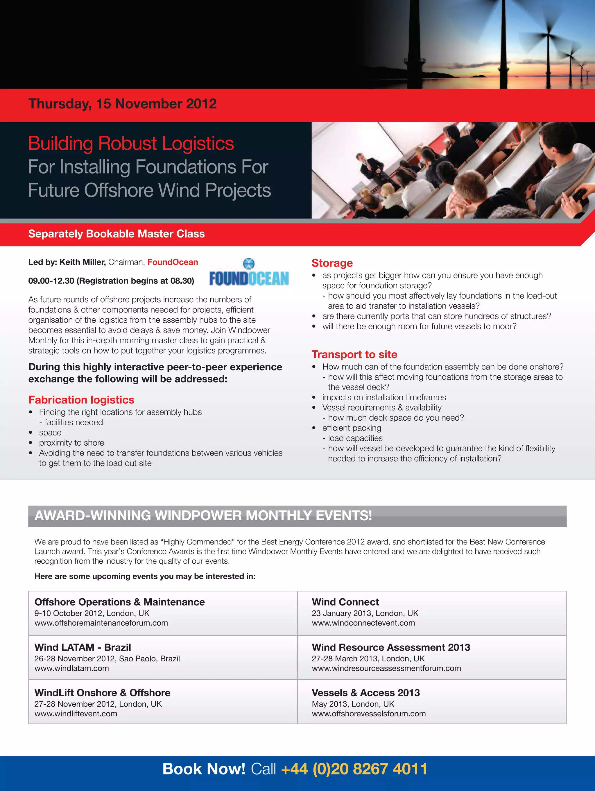Thursday, 15 November 2012

Building Robust Logistics
For Installing Foundations For
Future Offshore Wind Projects

Separately Bookable Master Class

Led by: Keith Miller, Chairman, FoundOcean                                    Storage
                                                                              • as projects get bigger how can you ensure you have enough
09.00-12.30 (Registration begins at 08.30)
                                                                                space for foundation storage?
As future rounds of offshore projects increase the numbers of                   - how should you most affectively lay foundations in the load-out
foundations & other components needed for projects, efficient                     area to aid transfer to installation vessels?
organisation of the logistics from the assembly hubs to the site              • are there currently ports that can store hundreds of structures?
becomes essential to avoid delays & save money. Join Windpower                • will there be enough room for future vessels to moor?
Monthly for this in-depth morning master class to gain practical &
strategic tools on how to put together your logistics programmes.
                                                                              Transport to site
During this highly interactive peer-to-peer experience                        • How much can of the foundation assembly can be done onshore?
exchange the following will be addressed:                                       - how will this affect moving foundations from the storage areas to
                                                                                  the vessel deck?
Fabrication logistics                                                         • impacts on installation timeframes
                                                                              • Vessel requirements & availability
• Finding the right locations for assembly hubs
                                                                                - how much deck space do you need?
  - facilities needed
                                                                              • efficient packing
• space
                                                                                - load capacities
• proximity to shore
                                                                                - how will vessel be developed to guarantee the kind of flexibility
• Avoiding the need to transfer foundations between various vehicles
                                                                                  needed to increase the efficiency of installation?
  to get them to the load out site




 AWARD-WINNING WINDPOWER MONTHLY EVENTS!
 We are proud to have been listed as “Highly Commended” for the Best Energy Conference 2012 award, and shortlisted for the Best New Conference
 Launch award. This year’s Conference Awards is the first time Windpower Monthly Events have entered and we are delighted to have received such
 recognition from the industry for the quality of our events.
 Here are some upcoming events you may be interested in:


 Offshore Operations & Maintenance                                            Wind Connect
 9-10 October 2012, London, UK                                                23 January 2013, London, UK
 www.offshoremaintenanceforum.com                                             www.windconnectevent.com


 Wind LATAM - Brazil                                                          Wind Resource Assessment 2013
 26-28 November 2012, Sao Paolo, Brazil                                       27-28 March 2013, London, UK
 www.windlatam.com                                                            www.windresourceassessmentforum.com


 WindLift Onshore & Offshore                                                  Vessels & Access 2013
 27-28 November 2012, London, UK                                              May 2013, London, UK
 www.windliftevent.com                                                        www.offshorevesselsforum.com




                                    Book Now! Call +44 (0)20 8267 4011
 