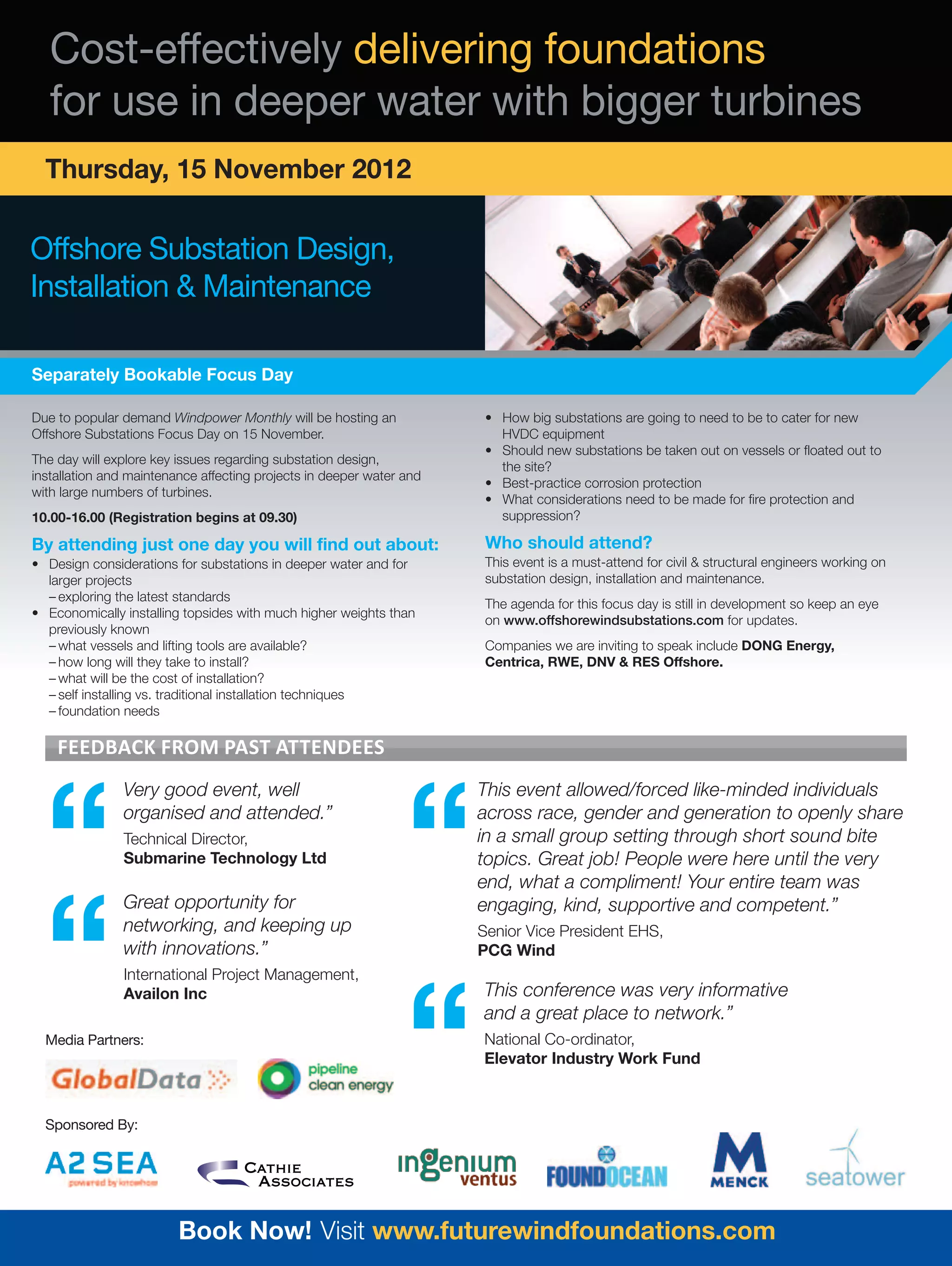 Cost-effectively delivering foundations
   for use in deeper water with bigger turbines
  Thursday, 15 November 2012

Offshore Substation Design,
Installation & Maintenance

Separately Bookable Focus Day

Due to popular demand Windpower Monthly will be hosting an             • How big substations are going to need to be to cater for new
Offshore Substations Focus Day on 15 November.                           HVDC equipment
                                                                       • Should new substations be taken out on vessels or floated out to
The day will explore key issues regarding substation design,
                                                                         the site?
installation and maintenance affecting projects in deeper water and
                                                                       • Best-practice corrosion protection
with large numbers of turbines.
                                                                       • What considerations need to be made for fire protection and
10.00-16.00 (Registration begins at 09.30)                               suppression?

By attending just one day you will find out about:                     Who should attend?
• Design considerations for substations in deeper water and for        This event is a must-attend for civil & structural engineers working on
  larger projects                                                      substation design, installation and maintenance.
  – exploring the latest standards
                                                                       The agenda for this focus day is still in development so keep an eye
• Economically installing topsides with much higher weights than
                                                                       on www.offshorewindsubstations.com for updates.
  previously known
  – what vessels and lifting tools are available?                      Companies we are inviting to speak include DONG Energy,
  – how long will they take to install?                                Centrica, RWE, DNV & RES Offshore.
  – what will be the cost of installation?
  – self installing vs. traditional installation techniques
  – foundation needs

    Feedback From past attendees




  “
               Very good event, well



                                                                “
                                                                      This event allowed/forced like-minded individuals
               organised and attended.”                               across race, gender and generation to openly share
               Technical Director,                                    in a small group setting through short sound bite
               Submarine Technology Ltd                               topics. Great job! People were here until the very
                                                                      end, what a compliment! Your entire team was




  “
               Great opportunity for                                  engaging, kind, supportive and competent.”
               networking, and keeping up                             Senior Vice President EHS,
               with innovations.”                                     PCG Wind
               International Project Management,




                                                                “
               Availon Inc                                            This conference was very informative
                                                                      and a great place to network.”
  Media Partners:                                                     National Co-ordinator,
                                                                      Elevator Industry Work Fund



  Sponsored By:




                         Book Now! Visit www.futurewindfoundations.com
 